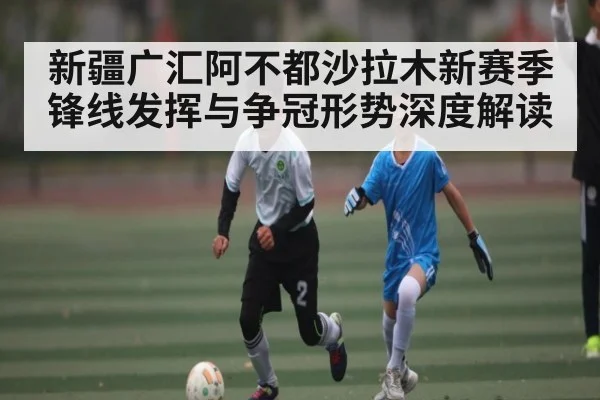 新疆广汇阿不都沙拉木新赛季锋线发挥与争冠形势深度解读